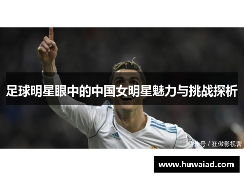 足球明星眼中的中国女明星魅力与挑战探析
