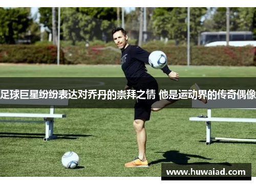 足球巨星纷纷表达对乔丹的崇拜之情 他是运动界的传奇偶像
