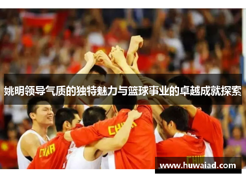 姚明领导气质的独特魅力与篮球事业的卓越成就探索